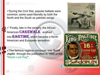 During the Civil War, popular ballads were
common, some used liberally by both the
North and the South as patriotic songs.
 Finally, late in the century, the African
American Cakewalk evolved
into ragtime, which became a North
American and European sensation.
The famous ragtime composer was Scott
Joplin through the publication in 1899 of the
“Maple Leaf Rag" .

 