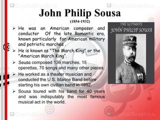 John Philip Sousa
(1854-1932)

 He was an American composer and
conductor Of the late Romantic era,
known particularly for American military
and patriotic marches .
 He is known as "The March King" or the
"American March King“.
 Sousa composed 136 marches, 15
operettas, 70 songs and many other pieces.
 He worked as a theater musician and
conducted the U.S. Marine Band before
starting his own civilian band in 1892.
 Sousa toured with his band for 40 years
and was indisputably the most famous
musical act in the world.

 