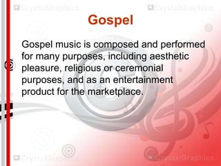 Gospel
Gospel music is composed and performed
for many purposes, including aesthetic
pleasure, religious or ceremonial
purposes, and as an entertainment
product for the marketplace.

 