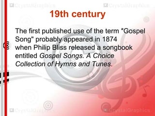 19th century
The first published use of the term ″Gospel
Song" probably appeared in 1874
when Philip Bliss released a songbook
entitled Gospel Songs. A Choice
Collection of Hymns and Tunes.

 
