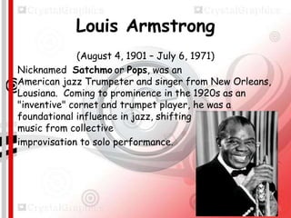 Louis Armstrong
(August 4, 1901 – July 6, 1971)
Nicknamed Satchmo or Pops, was an
American jazz Trumpeter and singer from New Orleans,
Lousiana. Coming to prominence in the 1920s as an
"inventive" cornet and trumpet player, he was a
foundational influence in jazz, shifting the focus of the
music from collective
improvisation to solo performance.

 