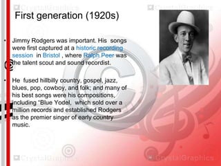First generation (1920s)
• Jimmy Rodgers was important. His songs
were first captured at a historic recording
session in Bristol , where Ralph Peer was
the talent scout and sound recordist.

• He fused hillbilly country, gospel, jazz,
blues, pop, cowboy, and folk; and many of
his best songs were his compositions,
including “Blue Yodel, which sold over a
million records and established Rodgers
as the premier singer of early country
music.

 