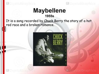 Maybellene
1955s
It is a song recorded by Chuck Berry the story of a hot
rod race and a broken romance.

 