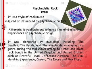 Psychedelic Rock
1968s

• It is a style of rock music
inspired or influenced by psychedelic culture.
•

Attempts to replicate and enhance the mind-altering
experiences of psychedelic drugs.

• It was pioneered by musicians including The
Beatles, The Byrds, and The Yardbirds, emerging as a
genre during the mid 1960s among folk rock and blues
rock bands in the United Kingdom and United States,
such as Grateful Dead, Jefferson Airplane, The Jimi
Hendrix Experience, Cream, The Doors and Pink Floyd

 