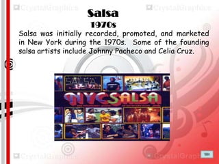 Salsa
1970s
Salsa was initially recorded, promoted, and marketed
in New York during the 1970s. Some of the founding
salsa artists include Johnny Pacheco and Celia Cruz.

 