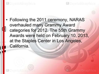 • Following the 2011 ceremony, NARAS
overhauled many Grammy Award
categories for 2012. The 55th Grammy
Awards were held on February 10, 2013,
at the Staples Center in Los Angeles,
California.

 