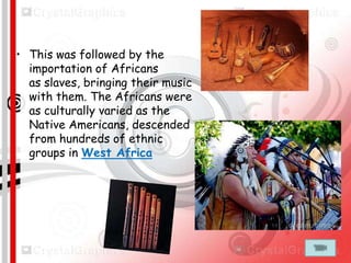 • This was followed by the
importation of Africans
as slaves, bringing their music
with them. The Africans were
as culturally varied as the
Native Americans, descended
from hundreds of ethnic
groups in West Africa

 