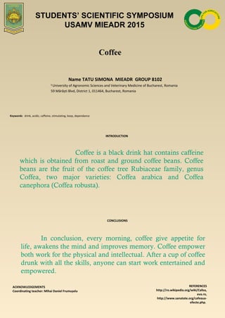 Coffee
Name TATU SIMONA MIEADR GROUP 8102
1
University of Agronomic Sciences and Veterinary Medicine of Bucharest, Romania
59 Mărăști Blvd, District 1, 011464, Bucharest, Romania
Keywords: drink, acidic, caffeine, stimulating, keep, dependance
INTRODUCTION
Coffee is a black drink hat contains caffeine
which is obtained from roast and ground coffee beans. Coffee
beans are the fruit of the coffee tree Rubiaceae family, genus
Coffea, two major varieties: Coffea arabica and Coffea
canephora (Coffea robusta).
CONCLUSIONS
ACKNOWLEDGEMENTS
Coordinating teacher: Mihai Daniel Frumușelu
REFERENCES
http://ro.wikipedia.org/wiki/Cafea,
eva.ro,
http://www.sanatate.org/cafeaua-
efecte.php.
STUDENTS’ SCIENTIFIC SYMPOSIUM
USAMV MIEADR 2015
In conclusion, every morning, coffee give appetite for
life, awakens the mind and improves memory. Coffee empower
both work for the physical and intellectual. After a cup of coffee
drunk with all the skills, anyone can start work entertained and
empowered.
 