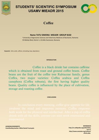 Coffee
Name TATU SIMONA MIEADR GROUP 8102
1
University of Agronomic Sciences and Veterinary Medicine of Bucharest, Romania
59 Mărăști Blvd, District 1, 011464, Bucharest, Romania
Keywords: drink, acidic, caffeine, stimulating, keep, dependance
INTRODUCTION
Coffee is a black drinkt hat contains caffeine
which is obtained from roast and ground coffee beans. Coffee
beans are the fruit of the coffee tree Rubiaceae family, genus
Coffea, two major varieties: Coffea arabica and Coffea
canephora (Coffea robusta), the first having higher quality
beans. Quality coffee is influenced by the place of cultivation,
storage and roasting coffee.
CONCLUSIONS
ACKNOWLEDGEMENTS
Coordinating teacher: Mihai Daniel Frumușelu
REFERENCES
http://ro.wikipedia.org/wiki/Cafea,
eva.ro,
http://www.sanatate.org/cafeaua-
efecte.php.
STUDENTS’ SCIENTIFIC SYMPOSIUM
USAMV MIEADR 2015
In conclusion every morning, coffee give appetite for life,
awakens the mind and improves memory. Coffee empower
both work for the physical and intellectual. After a cup of coffee
drunk with all the skills, anyone can start work entertained and
empowered.
 