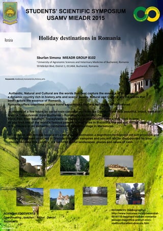 Holiday destinations in Romania
Sburlan Simona MIEADR GROUP 8102
1
University of Agronomic Sciences and Veterinary Medicine of Bucharest, Romania
59 Mărăști Blvd, District 1, 011464, Bucharest, Romania
Keywords:medieval,monasteries,history,arts
Authentic, Natural and Cultural are the words that best capture the essence of Romania,
a dynamic country rich in history,arts and scenic beauty. Natural and Cultural are the words that
best capture the essence of Romania,
Romania offers countless unique travel experiences that are waiting to be discovered.
A journey of a few hours by car or train can take you from the Danube River to a beautiful, intact, medieval
town in Transylvania; from Bucharest - Romania's capital city - to the
Black Sea; from Southern Transylvania to Bucovina or Maramures. Take a step back in time
as you visit one of the world’s famous painted monasteries in Bucovina, the ancient, hilltop citadel
in Sighisoara or an authentic, centuries-old, folkloric village in Maramures.
In conclusion ,visit Romania because it’s a cheap tourist destination ,a magnificent heritage and still well preserved, you
will be considered an expert in Dracula and other vampires and you will not be disappointed by your
choise because this country it’s full of beautiful landscapes ,places and oases of calm.
ACKNOWLEDGEMENTS
Coordinating teacher: Mihai Daniel
Frumușelu
REFERENCES: (bibliography)
http://www.hotnews.ro/stiri-esential-
6016110-lexpress-vizitam-romania-
peisaje-magnifice-preturi-mici-
multiculturalism-dracula.htm
STUDENTS’ SCIENTIFIC SYMPOSIUM
USAMV MIEADR 2015
 