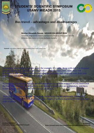 Bus travel – advantages and disadvantages
Nicolae Alexandu Razvan MIEADR IEA GROUP 8104
1
University of Agronomic Sciences and Veterinary Medicine of Bucharest, Romania
59 Mărăști Blvd, District 1, 011464, Bucharest, Romania
Keywords: rural regions, folklore, touristic attractions, local culture, unique traits
ACKNOWLEDGEMENTS
Coordinating teacher: Mihai Daniel Frumușelu
REFERENCES
(https://answers.yahoo.com/question/index?qid=20061024044127AA1wcPJ
STUDENTS’ SCIENTIFIC SYMPOSIUM
USAMV MIEADR 2015
Advantages of traveling by bus are many, for example: It's really cheap,with only 5 to thousand
you can take the bus, you can avoid bad weather: sunshine, rains, cold, snow,there will
be reduced traffic accidents, reduced environmental pollution, and when you walk from your
house to the bus station you can lose weight.
Nevertheless, travelling by bus has more disadvantages: it is public transport so you mustwatch
the time, a lot of people on the bus have to be careful because there are pickpockets, and there
is such a strong smell in the bus that you can get carsick.
Most flexible number of locations but usually the slowest. Can be comfortable but may be
crowded and shared with rude people traveling cheaply. Usually as expensive as train, but more
stops available.
 