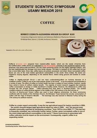 COFFEE
BERBECE CODRUTA-ALEXANDRA MIEADR IEA GROUP 8103
1
University of Agronomic Sciences and Veterinary Medicine of Bucharest, Romania
59 Mărăști Blvd, District 1, 011464, Bucharest, Romania
Keywords:coffee,dark color,arabic coffee,Arabia
INTRODUCTION
Coffee is  a brawed drink prepared  from  roasted coffee  beans,  which  are  the  seeds  of berries" from 
the Coffeea plant. Coffee plants are cultivated in over 70 countries, primarily in the equatorial regions of the  
Americas, sout africa,india and Africa. The two most commonly grown are the highly regarded arabica , and 
the less sophisticated but stronger and more hardy robusta. The latter is resistant to the coffee leaf rus but 
has a more bitter taste. Once ripe, coffee beans are picked, processed, and dried. Green (unroasted) coffee 
beans  are  one  of  the  most  traded  agricultural  commodities  in  the  world.  Once  traded,  the  beans  are 
roasted to  varying  degrees,  depending  on  the  desired  flavor,  before  being  ground  and  brewed  to  create 
coffee.
CONCLUSIONS
ACKNOWLEDGEMENTS
Coordinating teacher: Mihai Daniel Frumușelu
www.wikipedia.com
Coffee  is  slightly acid (pH  5.0–5.1[1]
)  and  can  have  a stimulanting effect  on  humans  because  of  it 
scaffeine content. Coffee is one of the most popular drinks in the world.[2]
 It can be prepared and presented in 
a variety of ways. The effect of coffee on human health has been a subject of many studies; however, results 
have  varied  in  terms  of  coffee's  relative  benefit.[3]
 The  majority  of  recent  research  suggests  that  moderate 
coffee consumption is benign or mildly beneficial in healthy adults. However, the diterpenes in coffee may 
increase  the  risk  of heart  disase  [4]
  coffee cultivation first  took  place  in  Southern Arabia;[5]
 The  earliest 
credible evidence of coffee-drinking appears in the middle of the 15th century in the Sufi shrines of 
 the Horn  of  America and  Yemen,  coffee  was  used  in  local  religious  ceremonies.  As  these  ceremonies 
conflicted with the beliefs of the Christian Church, the Ethiopian Tropic banned the secular consumption of 
coffee until the reign of Emperor Menelik II.[6]
 The beverage was also banned in Ottoman Turkey during the 
17th century for political reasons,.
STUDENTS’ SCIENTIFIC SYMPOSIUM
USAMV MIEADR 2015
Coffee is a major export commodity: it was the top agricultural export for twelve countries in 2004,
[8]
 the world's seventh-largest legal agricultural export by value in 2005,[9]
 and "the second most 
valuable commodity exported by developing countries," from 1970 to circa 2000.[10][11]
 This last fact 
is frequently misstated; see commoditz market, below. Further, green (unroasted) coffee is one of 
the most traded agricultural commodities in the world.[12]
 Some controversy is associated with 
coffee cultivation and its impact on the environment. Consequently, organic coffee is an 
expanding market.
 