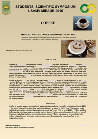COFFEE
BERBECE CODRUTA-ALEXANDRA MIEADR IEA GROUP 8103
1
University of Agronomic Sciences and Veterinary Medicine of Bucharest, Romania
59 Mărăști Blvd, District 1, 011464, Bucharest, Romania
Keywords:coffee,dark color,arabic coffee,Arabia
INTRODUCTION
Coffee is a brewed drink prepared from roasted coffee beans, which are the seeds of "berries" from the Coffea
 plant. Coffee plants are cultivated in over 70 countries, primarily in the equatorial regions of the Americas, 
Southeast Asia, India and Africa. The two most commonly grown are the highly regarded arabica, and the less 
sophisticated  but  stronger  and  more  hardy robusta.  The  latter  is  resistant  to  the  coffee  leaf  rust, 
Hemileia vastatrix,  but  has  a  more  bitter  taste.  Once  ripe,  coffee  beans  are  picked,  processed,  and  dried. 
Green  (unroasted)  coffee  beans  are  one  of  the  most  traded  agricultural  commodities  in  the  world.  Once 
traded, the beans are roasted to varying degrees, depending on the desired flavor, before being ground and 
brewed to create coffee.
CONCLUSIONS
ACKNOWLEDGEMENTS
Coordinating teacher: Mihai Daniel Frumușelu
www.wikipedia.com
Coffee  is  slightly acidic (pH  5.0–5.1[1]
)  and  can  have  a stimulating effect  on  humans  because  of  its caffeine
 content. Coffee is one of the most popular drinks in the world.[2]
 It can be prepared and presented in a variety 
of ways. The effect of coffee on human health has been a subject of many studies; however, results have 
varied in terms of coffee's relative benefit.[3]
 The majority of recent research suggests that moderate coffee 
consumption is benign or mildly beneficial in healthy adults. However, thediterpenes in coffee may increase 
the  risk  of heart disease.[4]
  offee cultivation first  took  place  in  Southern Arabia;[5]
 The  earliest  credible 
evidence of coffee-drinking appears in the middle of the 15th century in the Sufi shrines of Yeme
 the Horn of Africa and Yemen, coffee was used in local religious ceremonies. As these ceremonies conflicted 
with the beliefs of the Christian church, the Ethiopian Church banned the secular consumption of coffee until 
the reign of Emperor Menelik II.[6]
 The beverage was also banned in Ottoman Turkey during the 17th century 
for political reasons,.
STUDENTS’ SCIENTIFIC SYMPOSIUM
USAMV MIEADR 2015
Coffee is a major export commodity: it was the top agricultural export for twelve countries in 2004,
[8]
 the world's seventh-largest legal agricultural export by value in 2005,[9]
 and "the second most 
valuable commodity exported by developing countries," from 1970 to circa 2000.[10][11]
 This last fact 
is frequently misstated; see commodity market, below. Further, green (unroasted) coffee is one of 
the most traded agricultural commodities in the world.[12]
 Some controversy is associated with 
coffee cultivation and its impact on the environment. Consequently, organic coffee  is an 
expanding market.
 