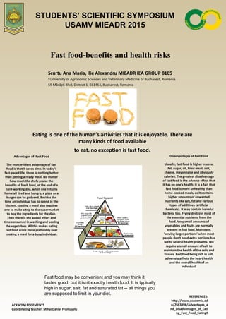 Fast food-benefits and health risks
Scurtu Ana Maria, Ilie Alexandru MIEADR IEA GROUP 8105
1
University of Agronomic Sciences and Veterinary Medicine of Bucharest, Romania
59 Mărăști Blvd, District 1, 011464, Bucharest, Romania
Eating is one of the human’s activities that it is enjoyable. There are
many kinds of food available
to eat, no exception is fast food.
Advantages of Fast Food
The most evident advantage of fast
food is that it saves time. In today's
fast-paced life, there is nothing better
than getting a ready meal. No matter
how much the chefs praise the
benefits of fresh food, at the end of a
hard-working day, when one returns
home all tired and hungry, a pizza or a
burger can be godsend. Besides the
time an individual has to spend in the
kitchen, cooking a meal also requires
one to make a trip to the supermarket
to buy the ingredients for the dish.
Then there is the added effort and
time consumed in washing and peeling
the vegetables. All this makes eating
fast food score more preferably over
cooking a meal for a busy individual.
ACKNOWLEDGEMENTS
Coordinating teacher: Mihai Daniel Frumușelu
REFERENCES:
http://www.academia.ed
u/7663896/Advantages_a
nd_Disadvantages_of_Eati
ng_Fast_Food_Eating#
Disadvantages of Fast Food
Usually, fast food is higher in soya,
fat, sugar, oil, fried meat, salt,
cheese, mayonnaise and obviously
calories. The greatest disadvantage
of fast food is the adverse effect that
it has on one's health. It is a fact that
fast food is more unhealthy than
home-cooked meals, as it contains
higher amounts of unwanted
nutrients like salt, fat and various
types of additives (artificial
chemicals). It may contain harmful
bacteria too. Frying destroys most of
the essential nutrients from the
food. Very small amounts of
vegetables and fruits are normally
present in fast food. Moreover,
'serving larger portions' when most
people don't need extra portions has
led to several health problems. We
require a small amount of salt to
maintain the health of the cells and
tissues. Fast food being rich in salt,
adversely affects the heart health
and the overall health of an
individual.
STUDENTS’ SCIENTIFIC SYMPOSIUM
USAMV MIEADR 2015
Fast food may be convenient and you may think it
tastes good, but it isn't exactly health food. It is typically
high in sugar, salt, fat and saturated fat -- all things you
are supposed to limit in your diet.
 
