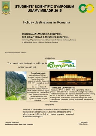 Holiday destinations in Romania
DAN IONEL ALIN , MIEADR IEA, GROUP 8101
GHIT A IONUT MIH AIT A, MIEADR IEA, GROUP 8101
1
University of Agronomic Sciences and Veterinary Medicine of Bucharest, Romania
59 Mărăști Blvd, District 1, 011464, Bucharest, Romania
Keywords: Holiday destinations in Romania
INTRODUCTION
The main tourist destinations in Romania ,
which you can visit
CONCLUSIONS
ACKNOWLEDGEMENTS
Coordinating teacher: Mihai Daniel Frumușelu
REFERENCES
Wikipedia.com
Transfagarasan:
-with a length of 151 km ,
crossing from north to south
Fagaras Mountains .
-was constructed in the period
1970-1974 , a length of about
91 km.
--It is one of the most
spectacular roads in Romania ,
which links the historical region
of Wallachia and Transylvania.
-This road that crosses the
Fagaras Mountains, the
highest mountain range in
Romania.
STUDENTS’ SCIENTIFIC SYMPOSIUM
USAMV MIEADR 2015
The Houses Of Parliament:
-measuring 270 m by 240 m , 86 m high and 92 m below
ground . It has 9 levels in surface and under ground 9 other.
-Parliament Palace is the largest civilian administrative building
for use as a surface of the world's most expensive office
building in the world and the heaviest building in the world.
-Palace of the Parliament building is located in the center of
Bucharest
In terms of natural resources and human tourism resources ,
Romania is well represented , the main attractions is the
ethnography , folklore , folk art , nature reserves , spas and
Romanian hunting fund .
 