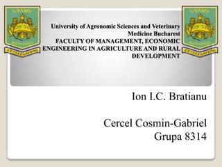 University of Agronomic Sciences and Veterinary
Medicine Bucharest
FACULTY OF MANAGEMENT, ECONOMIC
ENGINEERING IN AGRICULTURE AND RURAL
DEVELOPMENT
Ion I.C. Bratianu
Cercel Cosmin-Gabriel
Grupa 8314
 