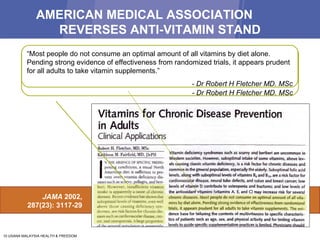 AMERICAN MEDICAL ASSOCIATION  REVERSES ANTI-VITAMIN STAND JAMA  2002, 287(23): 3117-29 “…  insufficient vitamin intake is apparently a cause of chronic diseases. Recent evidence has shown that suboptimal levels of vitamins,  even well above those causing deficiency syndromes , are risk factors for chronic diseases such as cardiovascular disease, cancer, and osteoporosis.” - Dr Robert H Fletcher MD. MSc “ Most people do not consume an optimal amount of all vitamins by diet alone. Pending strong evidence of effectiveness from randomized trials, it appears prudent for all adults to take vitamin supplements.” - Dr Robert H Fletcher MD. MSc 