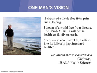 ONE MAN’S VISION “ I dream of a world free from pain and suffering. I dream of a world free from disease. The USANA family will be the healthiest family on earth.  Share my vision. Love life, and live it to its fullest in happiness and health.”  — Dr. Myron Wentz, Founder and Chairman,  USANA Health Sciences  