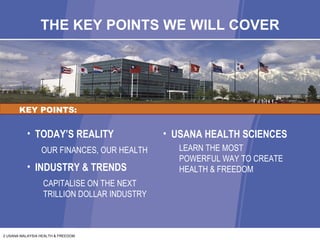 THE KEY POINTS WE WILL COVER KEY POINTS: TODAY’S REALITY OUR FINANCES, OUR HEALTH INDUSTRY & TRENDS CAPITALISE ON THE NEXT TRILLION DOLLAR INDUSTRY USANA HEALTH SCIENCES LEARN THE MOST  POWERFUL WAY TO CREATE HEALTH & FREEDOM 