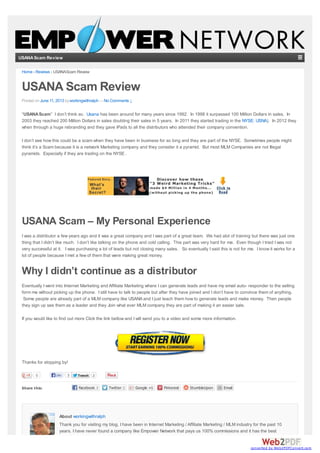 USANAScam Review
Share this:
0 TweetTweet 2
Home › Reviews › USANAScam Review
USANA Scam Review
Posted on June 11, 2013 byworkingwithralph —No Comments ↓
“USANAScam” I don’t think so. Usana has been around for many years since 1992. In 1998 it surpassed 100 Million Dollars in sales. In
2003 they reached 200 Million Dollars in sales doubling their sales in 5 years. In 2011 they started trading in the NYSE: USNA). In 2012 they
when through a huge rebranding and they gave iPads to all the distributors who attended their company convention.
I don’t see how this could be a scam when they have been in business for so long and they are part of the NYSE. Sometimes people might
think it’s a Scam because it is a network Marketing company and they consider it a pyramid. But most MLM Companies are not Illegal
pyramids. Especially if they are trading on the NYSE .
USANA Scam – My Personal Experience
I was a distributor a few years ago and it was a great company and I was part of a great team. We had alot of training but there was just one
thing that I didn’t like much. I don’t like talking on the phone and cold calling. This part was very hard for me. Even though I tried I was not
very successful at it. I was purchasing a lot of leads but not closing many sales. So eventually I said this is not for me. I know it works for a
lot of people because I met a few of them that were making great money.
Why I didn’t continue as a distributor
Eventually I went into Internet Marketing and Affiliate Marketing where I can generate leads and have my email auto- responder to the selling
form me without picking up the phone. I still have to talk to people but after they have joined and I don’t have to convince them of anything.
Some people are already part of a MLM company like USANA and I just teach them how to generate leads and make money. Then people
they sign up see them as a leader and they Join what ever MLM company they are part of making it an easier sale.
If you would like to find out more Click the link bellow and I will send you to a video and some more information.
Thanks for stopping by!
About workingwithralph
Thank you for visiting my blog. I have been in Internet Marketing / Affiliate Marketing / MLM industry for the past 10
years. I have never found a company like Empower Network that pays us 100% commissions and it has the best
Like 3
converted by Web2PDFConvert.com
 
