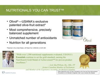 NUTRITIONALS YOU CAN TRUST™ 13   Health & Freedom Olivol ®  —USANA’s exclusive patented olive-fruit extract* Most comprehensive, precisely balanced supplement Unmatched number of antioxidants Nutrition for all generations *Patented in the United States. US Patent No. 6,358,542 or 6,361,803 “ With over 1,500 nutritional supplements evaluated, USANA’s  Essentials  continue to set the gold standard, earning the NutriSearch Gold Medal of Achievement™ for proven product excellence.” — Lyle MacWilliam, Bsc, MSc, FP former Canadian Member of Parliament  and Member of the Legislative Assembly  for British Columbia These statements have not been evaluated by the Food and Drug Administration. This product is not intended to diagnose, treat, cure or prevent any disease. 