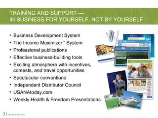 TRAINING AND SUPPORT —  IN BUSINESS FOR YOURSELF, NOT BY YOURSELF 31   Health & Freedom Business Development System The Income Maximizer ™  System Professional publications Effective business-building tools Exciting atmosphere with incentives, contests, and travel opportunities Spectacular conventions Independent Distributor Council USANAtoday.com Weekly Health & Freedom Presentations 