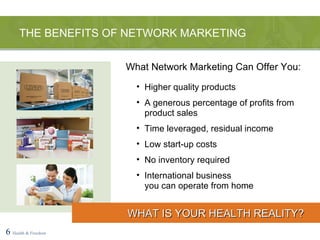 Higher quality products A generous percentage of profits from product sales Time leveraged, residual income Low start-up costs No inventory required International business  you can operate from home THE BENEFITS OF NETWORK MARKETING 6   Health & Freedom WHAT IS YOUR HEALTH REALITY? What Network Marketing Can Offer You: 