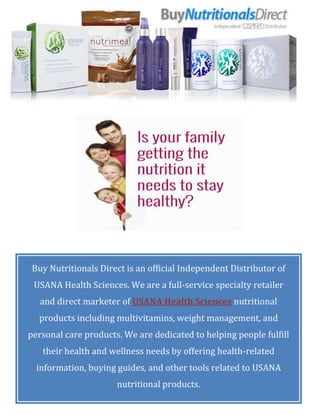 Buy Nutritionals Direct is an official Independent Distributor of
USANA Health Sciences. We are a full-service specialty retailer
and direct marketer of USANA Health Sciences nutritional
products including multivitamins, weight management, and
personal care products. We are dedicated to helping people fulfill
their health and wellness needs by offering health-related
information, buying guides, and other tools related to USANA
nutritional products.
 