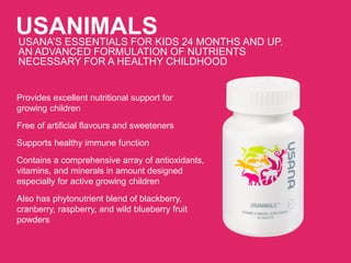 USANIMALSUSANA’S ESSENTIALS FOR KIDS 24 MONTHS AND UP.
AN ADVANCED FORMULATION OF NUTRIENTS
NECESSARY FOR A HEALTHY CHILDHOOD
Provides excellent nutritional support for
growing children
Free of artificial flavours and sweeteners
Supports healthy immune function
Contains a comprehensive array of antioxidants,
vitamins, and minerals in amount designed
especially for active growing children
Also has phytonutrient blend of blackberry,
cranberry, raspberry, and wild blueberry fruit
powders
 