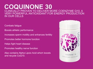 COQUINONE 30CLINICALLY PROVEN TO DELIVER MORE COENZYME Q10, A
VERY POWERFUL ANTIOXIDANT FOR ENERGY PRODUCTION
IN OUR CELLS
Combats fatigue
Boosts athletic performance
Increases sperm motility and enhances fertility
Promotes better hormone function
Helps fight heart disease
Promotes healthy nerve function
Also contains Alpha Lipoic Acid which boosts
and recycle CoQ10.
 