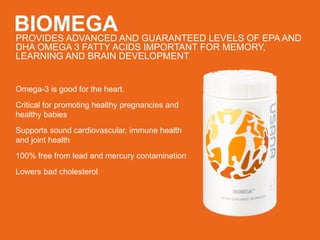 BIOMEGAPROVIDES ADVANCED AND GUARANTEED LEVELS OF EPA AND
DHA OMEGA 3 FATTY ACIDS IMPORTANT FOR MEMORY,
LEARNING AND BRAIN DEVELOPMENT
Omega-3 is good for the heart.
Critical for promoting healthy pregnancies and
healthy babies
Supports sound cardiovascular, immune health
and joint health
100% free from lead and mercury contamination
Lowers bad cholesterol
 