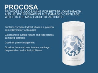 PROCOSAPROVIDES GLUCOSAMINE FOR BETTER JOINT HEALTH
AND HELPS IN REPAIRING THE DAMAGED CARTILAGE
WHICH IS THE MAIN CAUSE OF ARTHRITIS
Contains Turmeric Extract which is a powerful
anti-inflammatory antioxidant
Glucosamine sulfate repairs and regenerates
damaged cartilage
Good for pain management
Good for bone and joint injuries, cartilage
degeneration and spinal problems
 