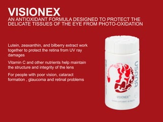 VISIONEXAN ANTIOXIDANT FORMULA DESIGNED TO PROTECT THE
DELICATE TISSUES OF THE EYE FROM PHOTO-OXIDATION
Lutein, zeaxanthin, and bilberry extract work
together to protect the retina from UV ray
damages
Vitamin C and other nutrients help maintain
the structure and integrity of the lens
For people with poor vision, cataract
formation , glaucoma and retinal problems
 