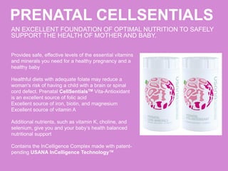PRENATAL CELLSENTIALS
AN EXCELLENT FOUNDATION OF OPTIMAL NUTRITION TO SAFELY
SUPPORT THE HEALTH OF MOTHER AND BABY.
Provides safe, effective levels of the essential vitamins
and minerals you need for a healthy pregnancy and a
healthy baby
Healthful diets with adequate folate may reduce a
woman's risk of having a child with a brain or spinal
cord defect. Prenatal CellSentialsTM Vita-Antioxidant
is an excellent source of folic acid
Excellent source of iron, biotin, and magnesium
Excellent source of vitamin A
Additional nutrients, such as vitamin K, choline, and
selenium, give you and your baby’s health balanced
nutritional support
Contains the InCelligence Complex made with patent-
pending USANA InCelligence Technology™
 