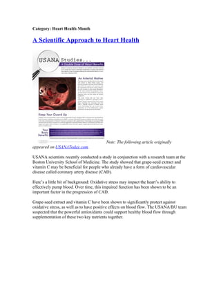 Category: Heart Health Month

A Scientific Approach to Heart Health




                                           Note: The following article originally
appeared on USANAToday.com.

USANA scientists recently conducted a study in conjunction with a research team at the
Boston University School of Medicine. The study showed that grape-seed extract and
vitamin C may be beneficial for people who already have a form of cardiovascular
disease called coronary artery disease (CAD).

Here’s a little bit of background: Oxidative stress may impact the heart’s ability to
effectively pump blood. Over time, this impaired function has been shown to be an
important factor in the progression of CAD.

Grape-seed extract and vitamin C have been shown to significantly protect against
oxidative stress, as well as to have positive effects on blood flow. The USANA/BU team
suspected that the powerful antioxidants could support healthy blood flow through
supplementation of these two key nutrients together.
 