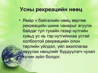 Усны рекреацийн нөөц
• Ямар ч байгалийн нөөц өөртөө
рекреацийн шинж чанарыг агуулж
байдаг тул тухайн газар нутгийн
хувьд ус нь тэр нутгийнхаа устай
холбоотой рекреацийн олон
төрлийн үйлдэл, үйл ажиллагаа
явуулах нөхцлийг бүрдүүлэгч чухал
хүчин зүйл болдог.

 