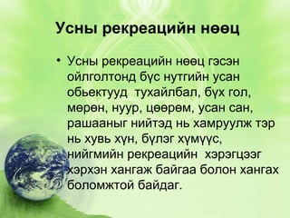 Усны рекреацийн нөөц
• Усны рекреацийн нөөц гэсэн
ойлголтонд бүс нутгийн усан
обьектууд тухайлбал, бүх гол,
мөрөн, нуур, цөөрөм, усан сан,
рашааныг нийтэд нь хамруулж тэр
нь хувь хүн, бүлэг хүмүүс,
нийгмийн рекреацийн хэрэгцээг
хэрхэн хангаж байгаа болон хангах
боломжтой байдаг.

 