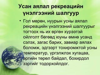Усан аялал рекреацийн
үнэлгээний шалгуур
• Гол мөрөн, нуурын усны аялал
рекреацийн үнэлгээний шалгуурыг
тогтоох нь их өргөн хүрээтэй
ойлголт бөгөөд юуны өмнө усанд
сэлэх, загас барих, завиар аялах
боломж, эдгээрт тохиромжтой усны
температур, үргэлжлэх хугацаа,
эргийн төрөл байдал, бохирдол
зэргийг тодорхойлдог.

 