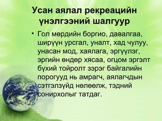 Усан аялал рекреацийн
үнэлгээний шалгуур
• Гол мөрдийн боргио, давалгаа,
ширүүн урсгал, уналт, хад чулуу,
унасан мод, хаялага, эргүүлэг,
эргийн өндөр хясаа, огцом эргэлт
бүхий тойролт зэрэг байгалийн
порогууд нь амрагч, аялагчдын
сэтгэлзүйд нөлөөлж, тэдний
сонирхолыг татдаг.

 