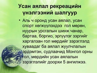 Усан аялал рекреацийн
үнэлгээний шалгуур
• Аль ч оронд усан аялал, усан
спорт хөгжүүлэхдээ гол мөрөн,
нуурын урсгалын шинж чанар,
бартаа, боргио, эргүүлэг зэргийг
харгалзан гол мөрдийг зэрэглэлд
хуваадаг ба аялал жуулчлалын
эрдэмтэн, судлаачид Монгол орны
гол, мөрдийн усан аялалын
зэрэглэлийг доорхи 5 ангилжээ.

 