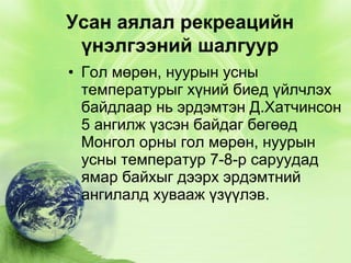 Усан аялал рекреацийн
үнэлгээний шалгуур
• Гол мөрөн, нуурын усны
температурыг хүний биед үйлчлэх
байдлаар нь эрдэмтэн Д.Хатчинсон
5 ангилж үзсэн байдаг бөгөөд
Монгол орны гол мөрөн, нуурын
усны температур 7-8-р саруудад
ямар байхыг дээрх эрдэмтний
ангилалд хувааж үзүүлэв.

 