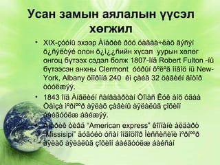 Усан замын аялалын үүсэл
хөгжил
• XIX-çóóíû эхээр Àìåðèê ðóó öàãàà÷ëàõ ãýñýí
õ¿ñýëòýé олон õ¿ì¿¿ñийн хүсэл уурын хөлөг
онгоц бүтээх сэдэл болж 1807-îíä Robert Fulton -íû
бүтээсэн анхны Clermont óóðûí õºëºã îíãîö íü NewYork, Albany õîîðîíä 240 êì çàéã 32 öàãèéí äîòîð
òóóëæýý.
• 1843 îíä Àíãëèéí ñàíâààðòàí Òîìàñ Êóê àíõ óäàà
Òåìçà ìºðíººð àÿëàõ çàâèíû àÿëàëûã çîõèîí
áàéãóóëæ áàéæýý.
• Àìåðèê òèâä “American express” êîìïàíè àëäàðò
“Missisipi” äóãóéò óñàí îíãîöîîð Ìèññèñèïè ìºðíººð
àÿëàõ àÿëàëûã çîõèîí áàéãóóëæ áàéñàí

 