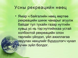 Усны рекреацийн нөөц
• Ямар ч байгалийн нөөц өөртөө
рекреацийн шинж чанарыг агуулж
байдаг тул тухайн газар нутгийн
хувьд ус нь тэр нутгийнхаа устай
холбоотой рекреацийн олон
төрлийн үйлдэл, үйл ажиллагаа
явуулах нөхцлийг бүрдүүлэгч чухал
хүчин зүйл болдог.

 