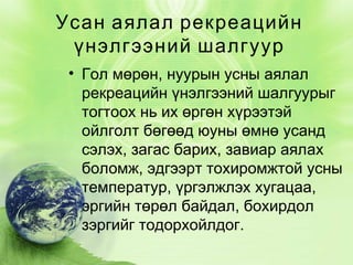 Усан аялал рекреацийн
үнэлгээний шалгуур
• Гол мөрөн, нуурын усны аялал
рекреацийн үнэлгээний шалгуурыг
тогтоох нь их өргөн хүрээтэй
ойлголт бөгөөд юуны өмнө усанд
сэлэх, загас барих, завиар аялах
боломж, эдгээрт тохиромжтой усны
температур, үргэлжлэх хугацаа,
эргийн төрөл байдал, бохирдол
зэргийг тодорхойлдог.

 