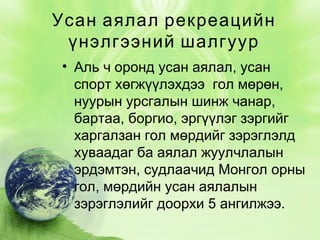 Усан аялал рекреацийн
үнэлгээний шалгуур
• Аль ч оронд усан аялал, усан
спорт хөгжүүлэхдээ  гол мөрөн,
нуурын урсгалын шинж чанар,
бартаа, боргио, эргүүлэг зэргийг
харгалзан гол мөрдийг зэрэглэлд
хуваадаг ба аялал жуулчлалын
эрдэмтэн, судлаачид Монгол орны
гол, мөрдийн усан аялалын
зэрэглэлийг доорхи 5 ангилжээ.

 