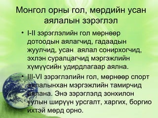 Монгол орны гол, мөрдийн усан
аялалын зэрэглэл
• I-II зэрэглэлийн гол мөрнөөр
дотоодын аялагчид, гадаадын
жуулчид, усан  аялал сонирхогчид,
эхлэн суралцагчид мэргэжлийн
хүмүүсийн удирдлагаар аялна.
• III-VI зэрэглэлийн гол, мөрнөөр спорт
аялалынхан мэргэжлийн тамирчид
аялана. Энэ зэрэглэлд зонхилон
уулын ширүүн урсгалт, харгих, боргио
ихтэй мөрд орно.

 