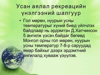 Усан аялал рекреацийн
үнэлгээний шалгуур
• Гол мөрөн, нуурын усны
температурыг хүний биед үйлчлэх
байдлаар нь эрдэмтэн Д.Хатчинсон
5 ангилж үзсэн байдаг бөгөөд
Монгол орны гол мөрөн, нуурын
усны температур 7-8-р саруудад
ямар байхыг дээрх эрдэмтний
ангилалд хувааж үзүүлэв.

 