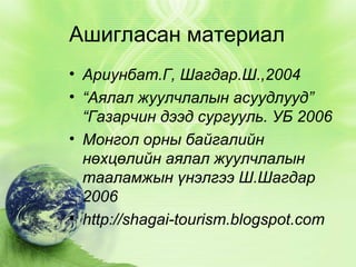 Ашигласан материал
• Ариунбат.Г, Шагдар.Ш.,2004
• “Аялал жуулчлалын асуудлууд”
“Газарчин дээд сургууль. УБ 2006
• Монгол орны байгалийн
нөхцөлийн аялал жуулчлалын
тааламжын үнэлгээ Ш.Шагдар
2006
• http://shagai-tourism.blogspot.com

 