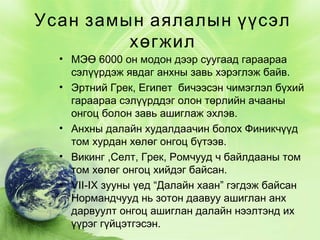 Усан замын аялалын үүсэл
хөгжил

• МЭӨ 6000 он модон дээр суугаад гараараа
сэлүүрдэж явдаг анхны завь хэрэглэж байв.
• Эртний Грек, Египет бичээсэн чимэглэл бүхий
гараараа сэлүүрддэг олон төрлийн ачааны
онгоц болон завь ашиглаж эхлэв.
• Анхны далайн худалдаачин болох Финикчүүд
том хурдан хөлөг онгоц бүтээв.
• Викинг ,Селт, Грек, Ромчууд ч байлдааны том
том хөлөг онгоц хийдэг байсан.
• VII-IX зууны үед “Далайн хаан” гэгдэж байсан
Нормандчууд нь зотон даавуу ашиглан анх
дарвуулт онгоц ашиглан далайн нээлтэнд их
үүрэг гүйцэтгэсэн.

 