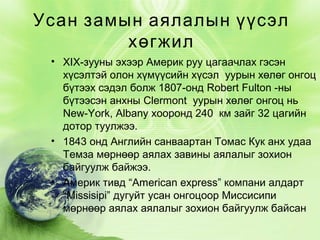 Усан замын аялалын үүсэл
хөгжил
• XIX-зууны эхээр Америк руу цагаачлах гэсэн
хүсэлтэй олон хүмүүсийн хүсэл уурын хөлөг онгоц
бүтээх сэдэл болж 1807-онд Robert Fulton -ны
бүтээсэн анхны Clermont уурын хөлөг онгоц нь
New-York, Albany хооронд 240 км зайг 32 цагийн
дотор туулжээ.
• 1843 онд Английн санваартан Томас Кук анх удаа
Темза мөрнөөр аялах завины аялалыг зохион
байгуулж байжээ.
• Америк тивд “American express” компани алдарт
“Missisipi” дугуйт усан онгоцоор Миссисипи
мөрнөөр аялах аялалыг зохион байгуулж байсан

 